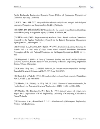 Pacific Earthquake Engineering Research Center, College of Engineering University of
California, Berkeley, California
CSI. 2003, SAP 2000 Integrated finite element analysis and analysis and design of
structures, Computers and Structures Inc., Berkley, California.
FEMA 273 -274 (1997) NEHRP Guidelines for the seismic rehabilitation of buildings.
Federal Emergency Management Agency (FEMA), Washinton, DC.
FEMA 440 (2005). Improvement of Nonlinear Static Seismic Analysis Procedures,
prepared by the Applied Technology Council for the Federal Emergency Management
Agency (FEMA), Washington, D.C.
Freeman, S.A., Nicoletti, J.P. y Tyrell, J.V (1975). Evaluation of existing buildings for
seismic risk – a case study of Puget Sound naval shipyard, Bremerton, Washinton.
Proceedings of the U.S. National Conference on Earthquake Engineering, EERI, pp 113-
122.
Hognestad, E. (1951). A Study of Combined Bending and Axial Load in Reinforced
Concrete Members, Bulletin Series Nº 399, University of Illinois, Engineering Experiment
Station, Urbana-Champaign.
Karsan, I.D y Jirsa, J.O. (1969). Behavior for concrete under compressive loadings.
Journal of Structural Division, ASCE, 95 (ST12), pp 2543-2563.
Kent, D.C y Park, R. (1971). Flexural members with confined concrete. Proceedings
ASCE., 97(ST7), pp 1969-1990.
Mander, J.B., Priestley, M.J.N y Park, R. (1988). Theoretical stress-strain model for
confined concrete. Journal of Structural Engineering, ASCE, 114(8), pp 1804-1826.
Mander, J.B., Priestley, M.J.N y Park, R. (1984). Seismic design of bridge piers.
Report 84-2, Departament of Civil Engineering, University of Canterbury, Christchurch,
Nueva Zealanda.
Newmark, N.M. y Rosenblueth E. (1971). Fundamentals of Earthquake Engineering.
Prentice Hall: Englewood.
 