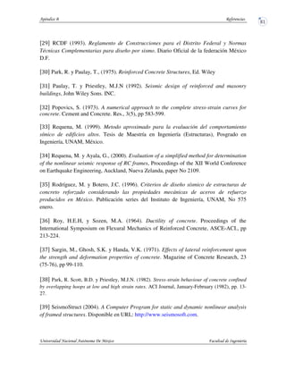 RCDF (1993). Reglamento de Construcciones para el Distrito Federal y Normas
Técnicas Complementarias para diseño por sismo. Diario Oficial de la federación México
D.F.
Park, R. y Paulay, T., (1975). Reinforced Concrete Structures, Ed. Wiley
Paulay, T. y Priestley, M.J.N (1992). Seismic design of reinforced and masonry
buildings, John Wiley Sons. INC.
Popovics, S. (1973). A numerical approach to the complete stress-strain curves for
concrete. Cement and Concrete. Res., 3(5), pp 583-599.
Requena, M. (1999). Metodo aproximado para la evaluación del comportamiento
símico de edificios altos. Tesis de Maestría en Ingeniería (Estructuras), Posgrado en
Ingeniería, UNAM, México.
Requena, M. y Ayala, G., (2000). Evaluation of a simplified method for determination
of the nonlinear seismic response of RC frames, Proceedings of the XII World Conference
on Earthquake Engineering, Auckland, Nueva Zelanda, paper No 2109.
Rodríguez, M. y Botero, J.C. (1996). Criterios de diseño sísmico de estructuras de
concreto reforzado considerando las propiedades mecánicas de aceros de refuerzo
producidos en México. Publicación series del Instituto de Ingeniería, UNAM, No 575
enero.
Roy, H.E.H, y Sozen, M.A. (1964). Ductility of concrete. Proceedings of the
International Symposium on Flexural Mechanics of Reinforced Concrete, ASCE-ACI., pp
213-224.
Sargin, M., Ghosh, S.K. y Handa, V.K. (1971). Effects of lateral reinforcement upon
the strength and deformation properties of concrete. Magazine of Concrete Research, 23
(75-76), pp 99-110.
Park, R. Scott, B.D. y Priestley, M.J.N. (1982). Stress-strain behaviour of concrete confined
by overlapping hoops at low and high strain rates. ACI Journal, January-February (1982), pp. 13-
27.
SeismoStruct (2004). A Computer Program for static and dynamic nonlinear analysis
of framed structures. Disponible en URL: http://www.seismosoft.com.
 