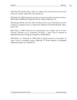 Sinha, B.P, Gerstle, K.H. y Tulin, L.G. (1964). Stress-strain behaviour for concrete
under cyclic loading. Journal ACI, 61(2), pp 195-211.
Sermin, O. (2005). Evaluation of pushover analysis procedures for frames structures,
Master Thesis, Middle East Technical University, Ankara, urquía, pp. 141.
Soliman, M.T.M., Yu, C.W. (1967). The flexural stress-strain relationship of concrete
confined by rectangular tranverse reinforcement. Magazine of Concrete Research, 19(61),
pp 223-238.
Varela, J. (1996). Evaluación del comportamiento de un edificio alto de concreto
reforzado, Diseñado con los reglamentos de México y Japón. Tesis de maestría en
ingeniería (Estructuras), Posgrado en Ingeniería, UNAM, Mexico.
Veletsos, A. y Newmark, N., (1960). Effect of inelastic behaviour on the response of
simple systems to earthquake motions, Memorias World onference on Earthquake
Engineering, Japón, Vol. 2, pp 895-912.
 