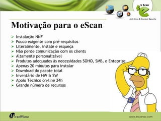 Motivação para o eScan
   Instalação NNF
   Pouco exigente com pré-requisitos
   Literalmente, instale e esqueça
   Não perde comunicação com os clients
   Altamente personalizável
   Produtos adequados às necessidades SOHO, SMB, e Enteprise
   Apenas 20 minutos para instalar
   Download do pacote total
   Inventário de HW & SW
   Apoio Técnico on-line 24h
   Grande número de recursos




                                                                www.escanav.com
 