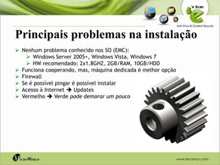 Principais problemas na instalação
 Nenhum problema conhecido nos SO (EMC):
     Windows Server 2005+, Windows Vista, Windows 7
     HW recomendado: 2x1.8GHZ, 2GB/RAM, 10GB/HDD
 Funciona cooperando, mas, máquina dedicada é melhor opção
 Firewall
 Se é possível pingar é possível instalar
 Acesso à Internet  Updates
 Vermelho  Verde pode demorar um pouco




                                                              www.escanav.com
 