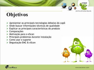 Objetivos
   Apresentar as principais tecnologias debaixo do capô
   Onde buscar informações técnicas de qualidade
   Explicar as principais características do produto
   Comparações
   Motivação para o eScan
   Principais problemas durante instalação
   Como usar o suporte
   Degustação EMC & eScan




                                                           www.escanav.com
 