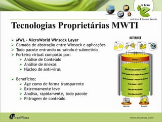 Tecnologias Proprietárias MWTI
   MWL – MicroWorld Winsock Layer
   Camada de abstração entre Winsock e aplicações
   Todo pacote entrando ou saindo é submetido
   Porteiro virtual composto por:
       Análise de Conteúdo
       Análise de Anexos
       Núcleo de anti-vírus

 Benefícios:
    Age como de forma transparente
    Extremamente leve
    Analisa, rapidamente, todo pacote
    Filtragem de conteúdo



                                                     www.escanav.com
 