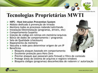 Tecnologias Proprietárias MWTI
   HIPS – Host Intrusion Prevention System
   Módulo dedicado à prevenção de invasão
   Monitora todos os processos rodando/solicitando
   Instalação/Desinstalação (programas, drivers, etc)
   Comportamento Suspeito
   Injeção de código em rotinas em memória/arquivos
   Banco de dados de comportamento / programas
   Selo de Qualidade (checksum)
   Mapeamento da memória
   Vasculha a rede para determinar origem de um IP
   Benefícios
       Bloqueia ataques baseado em comportamento
       Excelente proteção para Hora Zero
       Previne ataques que passaram pelo firewall e filtro de conteúdo
       Protege áreas do sistema de arquivos e registro windows
       Bloqueia códigos (programas) desconhecidos de rodarem s/ autorização


                                                               www.escanav.com
 