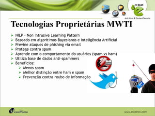 Tecnologias Proprietárias MWTI
   NILP – Non Intrusive Learning Pattern
   Baseado em algoritimos Bayesianos e Inteligência Artificial
   Previne ataques de phishing via email
   Protege contra spam
   Aprende com o comportamento do usuários (spam vs ham)
   Utiliza base de dados anti-spammers
   Beneficios:
       Menos spam
       Melhor distinção entre ham e spam
       Prevenção contra roubo de informação




                                                                  www.escanav.com
 