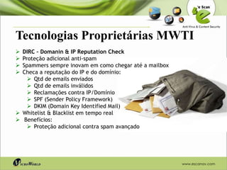 Tecnologias Proprietárias MWTI
 DIRC – Domanin & IP Reputation Check
 Proteção adicional anti-spam
 Spammers sempre inovam em como chegar até a mailbox
 Checa a reputação do IP e do domínio:
     Qtd de emails enviados
     Qtd de emails inválidos
     Reclamações contra IP/Domínio
     SPF (Sender Policy Framework)
     DKIM (Domain Key Identified Mail)
 Whitelist & Blacklist em tempo real
 Benefícios:
     Proteção adicional contra spam avançado




                                                        www.escanav.com
 