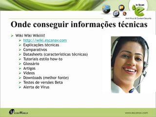 Onde conseguir informações técnicas
 Wiki Wiki Wikiiii!
    http://wiki.escanav.com
    Explicações técnicas
    Comparativos
    Datasheets (características técnicas)
    Tutoriais estilo how-to
    Glossário
    Artigos
    Vídeos
    Downloads (melhor fonte)
    Testes de versões Beta
    Alerta de Vírus




                                             www.escanav.com
 