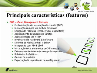 Principais características (features)
 EMC – eScan Management Console
    Customização de instalação do cliente (AVP)
    Instalação remota via push & download
    Criação de Políticas (geral, grupo, específica)
    Agendamento & Disparo de tarefas
    Acesso remoto via HTTP
    Inventário de Hardware & Software
    Sistema de Alertas email / SNMP
    Integração com AD & LDAP
    Instalação total em menos de 30 minutos
    Extremamente tolerante com pré-requisitos
    Relatórios & Gráficos
    Gestão de usuários
    Exportação & Importação de configuração



                                                       www.escanav.com
 