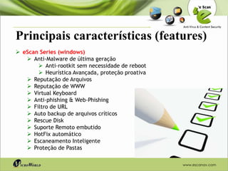 Principais características (features)
 eScan Series (windows)
    Anti-Malware de última geração
        Anti-rootkit sem necessidade de reboot
        Heurística Avançada, proteção proativa
    Reputação de Arquivos
    Reputação de WWW
    Virtual Keyboard
    Anti-phishing & Web-Phishing
    Filtro de URL
    Auto backup de arquivos críticos
    Rescue Disk
    Suporte Remoto embutido
    HotFix automático
    Escaneamento Inteligente
    Proteção de Pastas

                                                  www.escanav.com
 