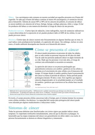 Tabaco. Los carcinógenos más comunes en nuestra sociedad son aquellos presentes en el humo del
cigarrillo. Se sabe que el humo del tabaco contiene al menos 60 carcinógenos y 6 sustancias tóxicas
para el desarrollo. Además de causar 80% a 90% de los cánceres de pulmón, el consumo de tabaco
se asocia también con cánceres de la boca, faringe, laringe, esófago, páncreas, riñón y vejiga. Evitar
los productos del tabaco es una manera de disminuir el riesgo de cáncer de una persona.

Radiación ionizante. Ciertos tipos de radiación, como radiografías, rayos de sustancias radioactivas
y rayos ultravioletas de la exposición al sol, pueden producir daño al ADN de las células, lo cual
puede provocar cáncer.

Herencia. Ciertos tipos de cáncer ocurren más frecuentemente en algunas familias que en otras, lo
cual indica cierta predisposición heredada a la aparición del cáncer. Sin embargo, incluso en estos
casos, el medio ambiente desempeña una función en el desarrollo del cáncer.


  Iniciación
                  El desarrollo de cáncer

               Los viruses
                                                                 Cómo se presenta el cáncer
               Las hormonas
               La radiación
                                           Célula
                                         susceptible
                                                                 El cáncer puede presentarse en personas de todas las edades,
               Las químicas                                      pero es más común en personas mayores de 60 años de edad.
               Factores hereditarios
                                                Célula
                                                                 Una de cada tres personas padecerá cáncer en algún momento de
               Factores desconocidos
                                               alterada
                                                                 su vida. Dado que las personas viven más años, el riesgo de
                                           Disfunción en la
                                           diferenciación y
                                                                 contraer esta enfermedad se encuentra en aumento.
                                       reproducción de células



                                                Célula
                                                                 La aparición del cáncer es un proceso prolongado que
                                                cáncer
                                                                 generalmente comienza con cambios genéticos en las células y
 Promoción
                                                                 continúa en el crecimiento de estas células con el transcurso del
                                                                 tiempo. El tiempo desde el cambio genético hasta la presentación
                                       Reproducción durante
                                                                 del cáncer se llama el período de latencia. Dicho período puede
                                       la división de células
                                       del tejido del organo     prolongarse durante 30 años o más. Esto significa que algunos
 El progreso
                                            Evidencia de
                                                                 cánceres diagnosticados en la actualidad pueden ser el resultado
                                         enfermedad clínica
                                                                 de cambios genéticos que ocurrieron en las células hace mucho
                                            Evidencia del        tiempo.
                                         disparrame reional
                                           del metástasis        Source: Medical/Surgical Nursing, 5 th Edition, (2000), Chapter 14, pg 272.



 Definición de la representación gráfica: 1)Diferenciación–cualidad característica que distingue una célula de otras;
 2) Proliferación– la reproducción repetiva de células nuevas; 3) Mitótico –división de células que resulta en formación de dos
 núcleos nuevos que llevan el mismo número de cromosomas como el núcleo original.

En teoría, el cuerpo presenta células cancerosas todo el tiempo, pero el sistema inmune las reconoce
como células extrañas y las destruye. La capacidad del cuerpo para protegerse del cáncer puede
verse afectada por algunos medicamentos e infecciones virales.


Síntomas de cáncer
Todas las personas debieran estar familiarizadas con ciertos signos que pueden indicar cáncer
temprano. Es importante notificarlos inmediatamente, antes de que la afección se propague. Es
lamentable que las etapas tempranas del cáncer son generalmente sin dolor; dado a esa razón, la
persona frecuentemente se demora en obtener diagnóstico y tratamiento.
 