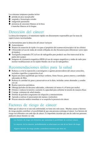 Los síntomas tempranos pueden incluir
● pérdida de peso inexplicable
● sangrado o hemorragia extraño
● indigestión persistente
● presencia de secciones blancas en la boca
  o manchas blancas en la lengua.


Detección del cáncer
La detección temprana y el tratamiento rápido son directamente responsables por las tasas de
supervivencia incrementadas.

Las herramientas para la detección del cáncer incluyen
● Autoexámenes
● Biopsia (la remoción de tejido vivo para el propósito del examen microscópico de las células)
● Ultrasonido (el uso de ondas de sonido reflejadas de alta frecuencia para diferenciar varios tipos
   de tejidos)
● Tomografía computada (TC) (el uso de radiografías para producir una foto transversal de las
   partes del cuerpo)
● Imágenes de resonancia magnética (IRM) (el uso de campos magnéticos y ondas de radio para
   mostrar modificaciones en los tejidos blandos sin el uso de radiografías).


Recomendaciones útiles para la salud
● Reduzca o evite la exposición a carcinógenos o agentes promovedores del cáncer conocidos,
  incluidos cigarrillos y exposición al sol.
● Ingiera una dieta equilibrada que incluya verduras, frutas frescas, granos enteros y cantidades
  adecuadas de fibra.
● Reduzca la cantidad de grasa y preservativos en la dieta, incluidas carnes ahumadas y curadas
  con sal.
● Realice ejercicios periódicos.
● Obtenga períodos de descanso adecuados, coherentes (al menos 6 a 8 horas por noche).
● Elimine o reduzca la tensión y aumente la capacidad para enfrentar la tensión de manera eficaz.
● Consiga exámenes de salud anuales.
● Disfrute de períodos congruentes de relajación y entretenimiento.
● Aprenda a realizar el autoexamen (de mamas y testículos).
● Procure atención médica inmediata si se sospecha la presencia de cáncer.


Factores de riesgo de cáncer
Dado que el cáncer no es una sola enfermedad, no tiene una sola causa. Muchas causas o factores
de riesgo pueden contribuir a la posibilidad de que una persona contraiga el cáncer. Los factores de
riesgo son diferentes con cada tipo de cáncer. Es importante recordar que una de cada tres personas
padecerá cáncer durante su vida.

      Los factores de riesgo son elementos que aumentan la posibilidad de contraer cáncer.

      La mayoría de los cánceres probablemente se relacionan con más de un factor de riesgo.

      Algunos factores de riesgo pueden controlarse mientras que otros no.
 