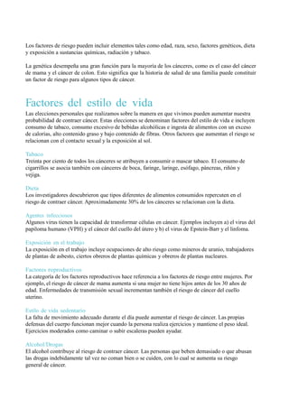 Los factores de riesgo pueden incluir elementos tales como edad, raza, sexo, factores genéticos, dieta
y exposición a sustancias químicas, radiación y tabaco.

La genética desempeña una gran función para la mayoría de los cánceres, como es el caso del cáncer
de mama y el cáncer de colon. Esto significa que la historia de salud de una familia puede constituir
un factor de riesgo para algunos tipos de cáncer.



Factores del estilo de vida
Las elecciones personales que realizamos sobre la manera en que vivimos pueden aumentar nuestra
probabilidad de contraer cáncer. Estas elecciones se denominan factores del estilo de vida e incluyen
consumo de tabaco, consumo excesivo de bebidas alcohólicas e ingesta de alimentos con un exceso
de calorías, alto contenido graso y bajo contenido de fibras. Otros factores que aumentan el riesgo se
relacionan con el contacto sexual y la exposición al sol.

Tabaco
Treinta por ciento de todos los cánceres se atribuyen a consumir o mascar tabaco. El consumo de
cigarrillos se asocia también con cánceres de boca, faringe, laringe, esófago, páncreas, riñón y
vejiga.

Dieta
Los investigadores descubrieron que tipos diferentes de alimentos consumidos repercuten en el
riesgo de contraer cáncer. Aproximadamente 30% de los cánceres se relacionan con la dieta.

Agentes infecciosos
Algunos virus tienen la capacidad de transformar células en cáncer. Ejemplos incluyen a) el virus del
papiloma humano (VPH) y el cáncer del cuello del útero y b) el virus de Epstein-Barr y el linfoma.

Exposición en el trabajo
La exposición en el trabajo incluye ocupaciones de alto riesgo como mineros de uranio, trabajadores
de plantas de asbesto, ciertos obreros de plantas químicas y obreros de plantas nucleares.

Factores reproductivos
La categoría de los factores reproductivos hace referencia a los factores de riesgo entre mujeres. Por
ejemplo, el riesgo de cáncer de mama aumenta si una mujer no tiene hijos antes de los 30 años de
edad. Enfermedades de transmisión sexual incrementan también el riesgo de cáncer del cuello
uterino.

Estilo de vida sedentario
La falta de movimiento adecuado durante el día puede aumentar el riesgo de cáncer. Las propias
defensas del cuerpo funcionan mejor cuando la persona realiza ejercicios y mantiene el peso ideal.
Ejercicios moderados como caminar o subir escaleras pueden ayudar.

Alcohol/Drogas
El alcohol contribuye al riesgo de contraer cáncer. Las personas que beben demasiado o que abusan
las drogas indebidamente tal vez no coman bien o se cuiden, con lo cual se aumenta su riesgo
general de cáncer.
 