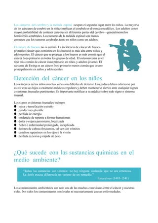 Los cánceres del cerebro y la médula espinal ocupan el segundo lugar entre los niños. La mayoría
de los cánceres de cerebro en la niñez implican el cerebelo o el tronco encefálico. Los adultos tienen
mayor probabilidad de contraer cánceres en diferentes partes del cerebro—generalmente los
hemisferios cerebrales. Los tumores de la médula espinal son menos
comunes que los tumores cerebrales tanto en niños como en adultos.

El cáncer de huesos no es común. La incidencia de cáncer de huesos
primario (cáncer que comienza en los huesos) es más alta entre niños y
adolescentes. El cáncer que se propaga a los huesos es más común que el
cáncer óseo primario en todos los grupos de edad. El osteosarcoma es el
tipo más común de cáncer óseo primario en niños y adultos jóvenes. El
sarcoma de Ewing es un cáncer óseo primario menos común que ocurre
principalmente en niños y adolescentes.


Detección del cáncer en los niños
Los cánceres en los niños muchas veces son difíciles de detectar. Los padres deben esforzarse por
asistir con sus hijos a exámenes médicos regulares y deben mantenerse alertos ante cualquier signos
o síntomas inusuales persistentes. Es importante notificar a su médico sobre todo signo o síntoma
inusual.

Los signos o síntomas inusuales incluyen
● masa o tumefacción extraño
● palidez inexplicable
● pérdida de energía
● tendencia de repente a formar hematomas
● dolor o cojera persistente, localizada
● fiebre o enfermedad prolongada, inexplicada
● dolores de cabeza frecuentes, tal vez con vómitos
● cambios repentinos en los ojos o la visión
● pérdida excesiva y rápida de peso.




¿Qué sucede con las sustancias químicas en el
medio ambiente?
       “Todas las sustancias son venenos: no hay ninguna sustancia que no sea venenosa.
       La dosis exacta diferencia un veneno de un remedio.”
                                                              Paracelsus (1493–1541)


Los contaminantes ambientales son solo una de las muchas conexiones entre el cáncer y nuestras
vidas. No todos los contaminantes son letales ni necesariamente causan enfermedades.
 