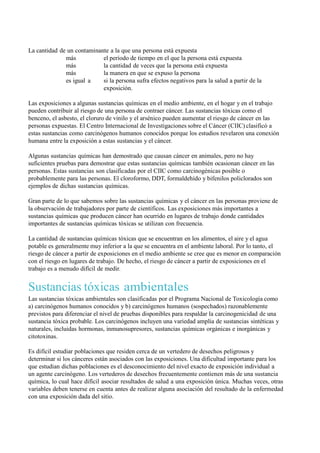 La cantidad de un contaminante a la que una persona está expuesta
              más           el período de tiempo en el que la persona está expuesta
              más           la cantidad de veces que la persona está expuesta
              más           la manera en que se expuso la persona
              es igual a    si la persona sufra efectos negativos para la salud a partir de la
                            exposición.

Las exposiciones a algunas sustancias químicas en el medio ambiente, en el hogar y en el trabajo
pueden contribuir al riesgo de una persona de contraer cáncer. Las sustancias tóxicas como el
benceno, el asbesto, el cloruro de vinilo y el arsénico pueden aumentar el riesgo de cáncer en las
personas expuestas. El Centro Internacional de Investigaciones sobre el Cáncer (CIIC) clasificó a
estas sustancias como carcinógenos humanos conocidos porque los estudios revelaron una conexión
humana entre la exposición a estas sustancias y el cáncer.

Algunas sustancias químicas han demostrado que causan cáncer en animales, pero no hay
suficientes pruebas para demostrar que estas sustancias químicas también ocasionan cáncer en las
personas. Estas sustancias son clasificadas por el CIIC como carcinogénicas posible o
probablemente para las personas. El cloroformo, DDT, formaldehído y bifenilos policlorados son
ejemplos de dichas sustancias químicas.

Gran parte de lo que sabemos sobre las sustancias químicas y el cáncer en las personas proviene de
la observación de trabajadores por parte de científicos. Las exposiciones más importantes a
sustancias químicas que producen cáncer han ocurrido en lugares de trabajo donde cantidades
importantes de sustancias químicas tóxicas se utilizan con frecuencia.

La cantidad de sustancias químicas tóxicas que se encuentran en los alimentos, el aire y el agua
potable es generalmente muy inferior a la que se encuentra en el ambiente laboral. Por lo tanto, el
riesgo de cáncer a partir de exposiciones en el medio ambiente se cree que es menor en comparación
con el riesgo en lugares de trabajo. De hecho, el riesgo de cáncer a partir de exposiciones en el
trabajo es a menudo difícil de medir.


Sustancias tóxicas ambientales
Las sustancias tóxicas ambientales son clasificadas por el Programa Nacional de Toxicología como
a) carcinógenos humanos conocidos y b) carcinógenos humanos (sospechados) razonablemente
previstos para diferenciar el nivel de pruebas disponibles para respaldar la carcinogenicidad de una
sustancia tóxica probable. Los carcinógenos incluyen una variedad amplia de sustancias sintéticas y
naturales, incluidas hormonas, inmunosupresores, sustancias químicas orgánicas e inorgánicas y
citotoxinas.

Es difícil estudiar poblaciones que residen cerca de un vertedero de desechos peligrosos y
determinar si los cánceres están asociados con las exposiciones. Una dificultad importante para los
que estudian dichas poblaciones es el desconocimiento del nivel exacto de exposición individual a
un agente carcinógeno. Los vertederos de desechos frecuentemente contienen más de una sustancia
química, lo cual hace difícil asociar resultados de salud a una exposición única. Muchas veces, otras
variables deben tenerse en cuenta antes de realizar alguna asociación del resultado de la enfermedad
con una exposición dada del sitio.
 