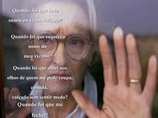 Quando foi que tudoQuando foi que tudo
sumiu ou virou ridículo?sumiu ou virou ridículo?
Quando foi que esqueci oQuando foi que esqueci o
nome donome do
meu vizinho?meu vizinho?
Quando foi que olhei nosQuando foi que olhei nos
olhos de quem me pede roupa,olhos de quem me pede roupa,
comida,comida,
calçado sem sentir medo?calçado sem sentir medo?
Quando foi que meQuando foi que me
fechei?fechei?
 