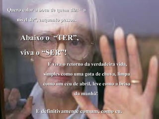 Quero calar a boca de quem diz: “ aQuero calar a boca de quem diz: “ a
nível de”, enquanto pessoa.nível de”, enquanto pessoa.
Abaixo o “TER”,Abaixo o “TER”,
viva o “SER”!viva o “SER”!
E viva o retorno da verdadeira vida,E viva o retorno da verdadeira vida,
simples como uma gota de chuva, limpasimples como uma gota de chuva, limpa
como um céu de abril, leve como a brisacomo um céu de abril, leve como a brisa
da manhã!da manhã!
E definitivamente comum, como eu.E definitivamente comum, como eu.
 