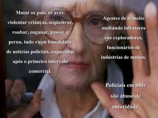Matar os pais, os avós, violentar crianças, seqüestrar, roubar, enganar, passar a perna, tudo virou banalidade de notícias policiais, esquecidas após o primeiro intervalo comercial. Agentes de trânsito multando infratores são exploradores, funcionários de indústrias de multas.  Policiais em blitz são abuso de autoridade. 