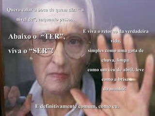Quero calar a boca de quem diz: “ a nível de”, enquanto pessoa. Abaixo o  “TER”, viva o “SER”! E viva o retorno da verdadeira vida, simples como uma gota de chuva, limpa  como um céu de abril, leve como a brisa  da manhã!   E definitivamente comum, como eu. 