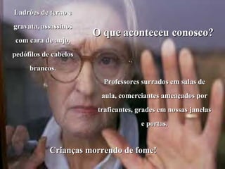 Ladrões de terno e gravata, assassinos com cara de anjo, pedófilos de cabelos brancos. O que aconteceu conosco? Professores surrados em salas de aula, comerciantes ameaçados por traficantes, grades em nossas janelas e portas. Crianças morrendo de fome! 