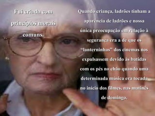 Fui criada com     Quando criança, ladrões tinham a
                      aparência de ladrões e nossa
princípios morais
                    única preocupação em relação à
    comuns.
                       segurança era a de que os
                     “lanterninhas” dos cinemas nos
                     expulsassem devido às batidas
                    com os pés no chão quando uma
                     determinada música era tocada
                    no início dos filmes, nas matinês
                              de domingo.
 