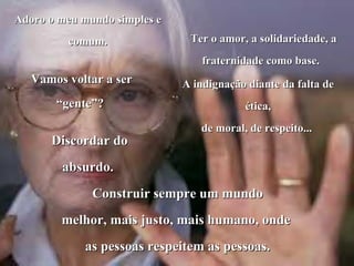 Adoro o meu mundo simples e
         comum.                Ter o amor, a solidariedade, a
                                  fraternidade como base.
   Vamos voltar a ser         A indignação diante da falta de
       “gente”?                           ética,
                                 de moral, de respeito...
      Discordar do
        absurdo.
              Construir sempre um mundo
        melhor, mais justo, mais humano, onde
            as pessoas respeitem as pessoas.
 