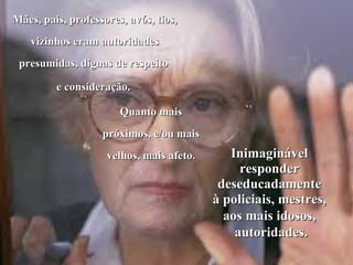 Mães, pais, professores, avós, tios,
   vizinhos eram autoridades
 presumidas, dignas de respeito

         e consideração.

                       Quanto mais
                   próximos, e/ou mais
                    velhos, mais afeto.      Inimaginável
                                               responder
                                           deseducadamente
                                          à policiais, mestres,
                                            aos mais idosos,
                                              autoridades.
 