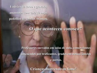 Ladrões de terno e gravata,
assassinos com cara de anjo,
pedófilos de cabelos brancos.


               O que aconteceu conosco?


         Professores surrados em salas de aula, comerciantes
         ameaçados por traficantes, grades em nossas janelas
                                e portas.

               Crianças morrendo de fome!
 