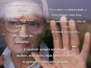 Adoro o meu mundo simples e comum. Vamos voltar a ser “gente”?  Ter o amor, a solidariedade, a fraternidade como base.   A indignação diante da falta de ética, de moral, de respeito...  Discordar do absurdo.  Construir sempre um mundo melhor, mais justo, mais humano, onde  as pessoas respeitem as pessoas. 