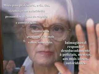Mães, pais, professores, avós, tios, vizinhos eram autoridades presumidas, dignas de respeito  e consideração.  Quanto mais próximos, e/ou mais velhos, mais afeto. Inimaginável responder deseducadamente à policiais, mestres, aos mais idosos, autoridades. 