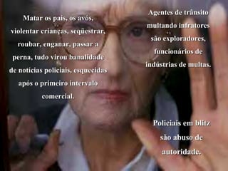 Matar os pais, os avós, violentar crianças, seqüestrar, roubar, enganar, passar a perna, tudo virou banalidade de notícias policiais, esquecidas após o primeiro intervalo comercial. Agentes de trânsito multando infratores são exploradores, funcionários de indústrias de multas.  Policiais em blitz são abuso de autoridade. 