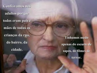 Confiávamos nos adultos porque todos eram pais e mães de todas as crianças da rua, do bairro, da cidade. Tínhamos medo apenas do escuro, de sapos, de filmes de terror. 