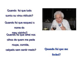 Quando  foi que tudoQuando  foi que tudo
sumiu ou virou ridículo?sumiu ou virou ridículo?
Quando foi que esqueci oQuando foi que esqueci o
nome donome do
meu vizinho?meu vizinho?
Quando foi que olhei nosQuando foi que olhei nos
olhos de quem me pedeolhos de quem me pede
roupa, comida,roupa, comida,
calçado sem sentir medo?calçado sem sentir medo? Quando foi que meQuando foi que me
fechei?fechei?
 