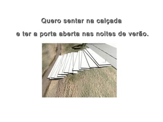 Quero sentar na calçadaQuero sentar na calçada
e ter a porta aberta nas noites de verão.e ter a porta aberta nas noites de verão.
 