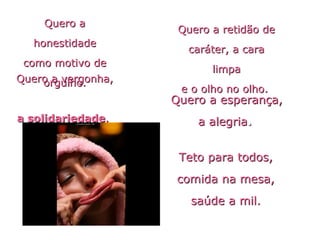 Quero aQuero a
honestidadehonestidade
como motivo decomo motivo de
orgulho.orgulho.
Quero a retidão deQuero a retidão de
caráter, a caracaráter, a cara
limpalimpa
e o olho no olho.e o olho no olho.
Quero a vergonha,Quero a vergonha,
a solidariedadea solidariedade..
Quero a esperança,Quero a esperança,
a alegriaa alegria..
Teto para todos,Teto para todos,
comida na mesa,comida na mesa,
saúde a mil.saúde a mil.
 