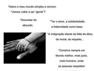 *Adoro o meu mundo simples e comum.*Adoro o meu mundo simples e comum.
*Vamos voltar a ser “gente”?*Vamos voltar a ser “gente”?
*Ter o amor, a solidariedade,*Ter o amor, a solidariedade,
a fraternidade como base.a fraternidade como base.
*A indignação diante da falta de ética,*A indignação diante da falta de ética,
de moral, de respeito...de moral, de respeito...
*Discordar do*Discordar do
absurdo.absurdo.
*Construir sempre um*Construir sempre um
Mundo melhor, mais justo,Mundo melhor, mais justo,
mais humano, ondemais humano, onde
as pessoas respeitemas pessoas respeitem
 