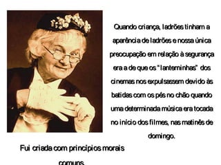 Quando criança, ladrõestinham aQuando criança, ladrõestinham a
aparênciadeladrõesenossaúnicaaparênciadeladrõesenossaúnica
preocupação em relação àsegurançapreocupação em relação àsegurança
eraadequeos“lanterninhas” doseraadequeos“lanterninhas” dos
cinemasnosexpulsassem devido àscinemasnosexpulsassem devido às
batidascom ospésno chão quandobatidascom ospésno chão quando
umadeterminadamúsicaeratocadaumadeterminadamúsicaeratocada
no início dosfilmes, nasmatinêsdeno início dosfilmes, nasmatinêsde
domingo.domingo.
Fui criadacom princípiosmoraisFui criadacom princípiosmorais
 