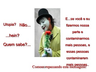Utopia?Utopia? Não...Não...
...hein?...hein?
Quem sabe?...Quem sabe?...
E...se você e euE...se você e eu
fizermos nossafizermos nossa
parte eparte e
contaminarmoscontaminarmos
mais pessoas, emais pessoas, e
essas pessoasessas pessoas
contaminaremcontaminarem
mais pessoas..mais pessoas..
****ComeceComece repassando esta mensagem!repassando esta mensagem!
 