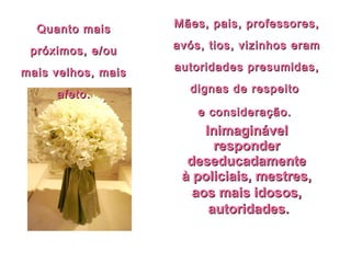 InimaginávelInimaginável
responderresponder
deseducadamentedeseducadamente
à policiais, mestres,à policiais, mestres,
aos mais idosos,aos mais idosos,
autoridades.autoridades.
Mães, pais, professores,Mães, pais, professores,
avós, tios, vizinhos eramavós, tios, vizinhos eram
autoridades presumidas,autoridades presumidas,
dignas de respeitodignas de respeito
e consideração.e consideração.
Quanto maisQuanto mais
próximos, e/oupróximos, e/ou
mais velhos, maismais velhos, mais
afeto.afeto.
 