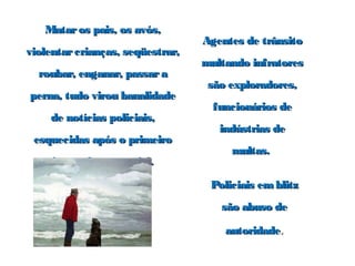 Mataros pais, os avós,Mataros pais, os avós,
violentarcrianças, seqüestrar,violentarcrianças, seqüestrar,
roubar, enganar, passararoubar, enganar, passara
perna, tudo virou banalidadeperna, tudo virou banalidade
de notícias policiais,de notícias policiais,
esquecidas após o primeiroesquecidas após o primeiro
intervalo comercial.intervalo comercial.
Agentes de trânsitoAgentes de trânsito
multando infratoresmultando infratores
são exploradores,são exploradores,
funcionários defuncionários de
indústrias deindústrias de
multas.multas.
Policiais emblitzPoliciais emblitz
são abuso desão abuso de
autoridadeautoridade..
 