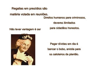 Regalias em presídios sãoRegalias em presídios são
matéria votada em reuniões.matéria votada em reuniões.
Direitos humanos para criminosos,Direitos humanos para criminosos,
deveres ilimitadosdeveres ilimitados
para cidadãos honestos.para cidadãos honestos.
Pagar dívidas em dia éPagar dívidas em dia é
bancar o bobo, anistia parabancar o bobo, anistia para
os caloteiros de plantão.os caloteiros de plantão.
Não levar vantagem é serNão levar vantagem é ser
otário.otário.
 