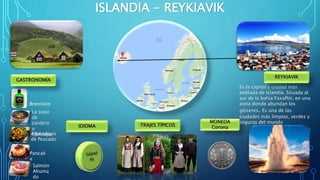 ISLANDIA - REYKIAVIK
Es la capital y ciudad más
poblada de Islandia. Situada al
sur de la bahía Faxaflói, en una
zona donde abundan los
géiseres. Es una de las
ciudades más limpias, verdes y
seguras del mundo
Brennivín
La sopa
de
cordero
o
KjotsupaAlbóndigas
de Pescado
Pancak
e
Salmón
Ahuma
do
GASTRONOMÍA
MONEDA
CoronaTRAJES TÍPICOSIDIOMA
REYKIAVIK
 