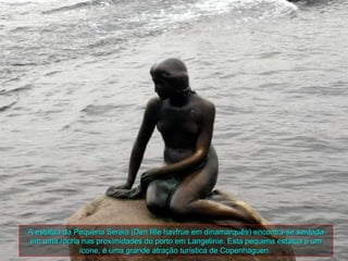 A estátua da Pequena Sereia (Den lille havfrue em dinamarquês) encontra-se sentada
em uma rocha nas proximidades do porto em Langelinie. Esta pequena estátua é um
              ícone, é uma grande atração turística de Copenhaguen.
 