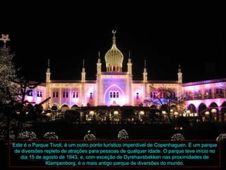 Este é o Parque Tivoli, é um outro ponto turístico imperdível de Copenhaguen. É um parque
 de diversões repleto de atrações para pessoas de qualquer idade. O parque teve início no
   dia 15 de agosto de 1843, e, com exceção de Dyrehavsbakken nas proximidades de
               Klampenborg, é o mais antigo parque de diversões do mundo.
 