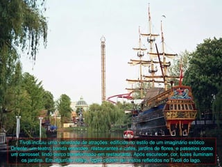 Tivoli incluiu uma variedade de atrações: edifícios no estilo de um imaginário exótico
Oriente: um teatro, banda estandes, restaurantes e cafés, jardins de flores, e passeios como
um carrossel, lindo barco transformado em restaurante. Após escurecer, cor, luzes iluminam
     os jardins. Em algumas noites, fogos podem ser vistos refletidos no Tivoli do lago.
 