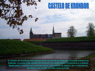 HELSINGOR




O Castelo de Kronborg está situado perto da cidade de Helsingor na ponta extrema da
Zelândia, no ponto mais estreito de Oresund, o estreito entre a Dinamarca e a Suécia.
 Nesta parte, o estreito tem somente quatro quilômetros de largura, daí a importância
                     estratégica de manter um forte nesta posição.
 