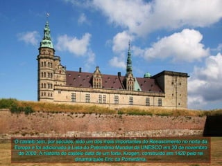 O castelo tem, por séculos, sido um dos mais importantes do Renascimento no norte da
Europa e foi adicionado à Lista do Patrimônio Mundial da UNESCO em 30 de novembro
 de 2000. A história do castelo data de um forte, Krogen, construído em 1420 pelo rei
                            dinamarquês Eric da Pomerânia.
 
