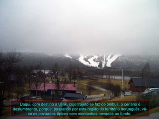 Daqui, com destino a Ulvik, cujo trajeto se faz de ônibus, o cenário é
deslumbrante, porque, passando por esta região do território norueguês, vê-
       se os povoados típicos com montanhas nevadas ao fundo.
 