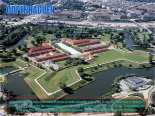 Localiza-se na costa do mar Báltico e está situada sobre as ilhas de Zelândia e Amager.
Possui 1,21 milhões de habitantes em sua região metropolitana. Até 2006, Copenhaguen
    era um dos três municípios dinamarqueses que não pertenciam a um condado.
 