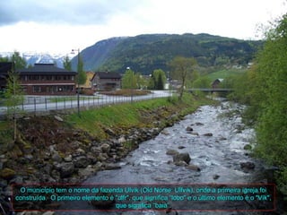 O município tem o nome da fazenda Ulvik (Old Norse: Ulfvík), onde a primeira igreja foi
construída. O primeiro elemento é "ulfr", que significa “lobo" e o último elemento é o "Vík",
                                  que significa “baia”.
 