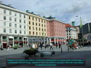 Bergen é um centro de cultura, comércio e universitário na costa oeste da Noruega. O
 compositor Edvard Grieg, nasceu e viveu na cidade e compôs várias de suas peças
                              mundialmente famosas.
 